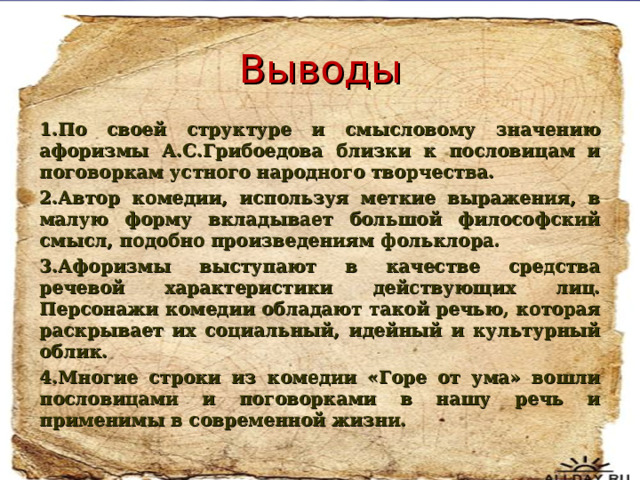 Выводы 1.По своей структуре и смысловому значению афоризмы А.С.Грибоедова близки к пословицам и поговоркам устного народного творчества. 2.Автор комедии, используя меткие выражения, в малую форму вкладывает большой философский смысл, подобно произведениям фольклора. 3.Афоризмы выступают в качестве средства речевой характеристики действующих лиц. Персонажи комедии обладают такой речью, которая раскрывает их социальный, идейный и культурный облик. 4.Многие строки из комедии «Горе от ума» вошли пословицами и поговорками в нашу речь и применимы в современной жизни.  