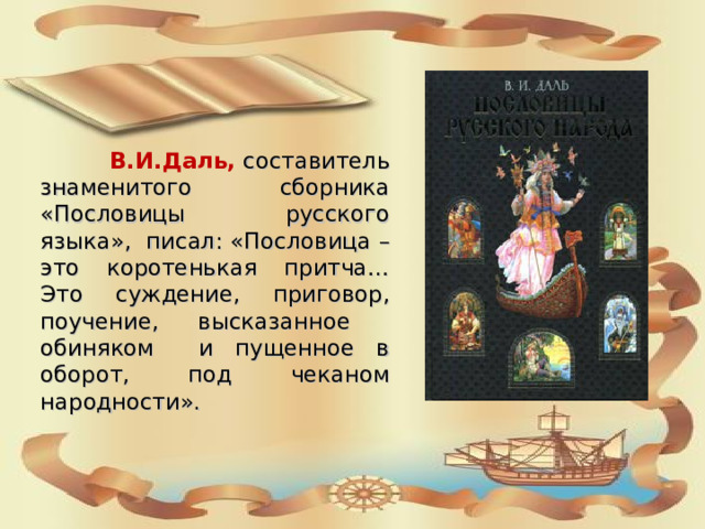  В.И.Даль, составитель знаменитого сборника «Пословицы русского языка», писал: «Пословица – это коротенькая притча… Это суждение, приговор, поучение, высказанное обиняком и пущенное в оборот, под чеканом народности». 