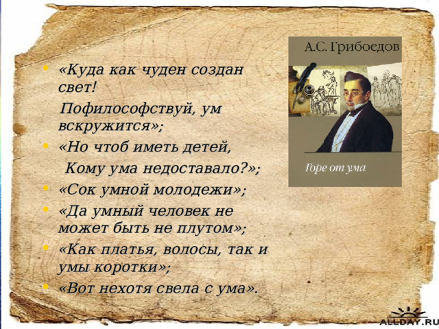 «Куда как чуден создан свет!  Пофилософствуй, ум вскружится»; «Но чтоб иметь детей,  Кому ума недоставало?»; «Сок умной молодежи»; «Да умный человек не может быть не плутом»; «Как платья, волосы, так и умы коротки»; «Вот нехотя свела с ума».  