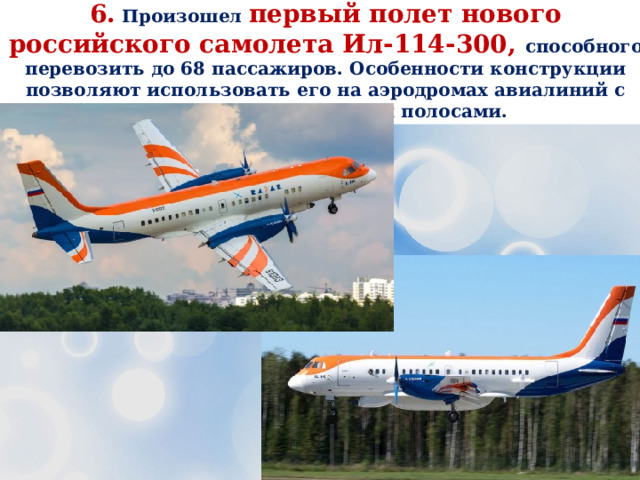 6. Произошел первый полет нового российского самолета Ил-114-300, способного перевозить до 68 пассажиров. Особенности конструкции позволяют использовать его на аэродромах авиалиний с небольшими взлётными полосами. 
