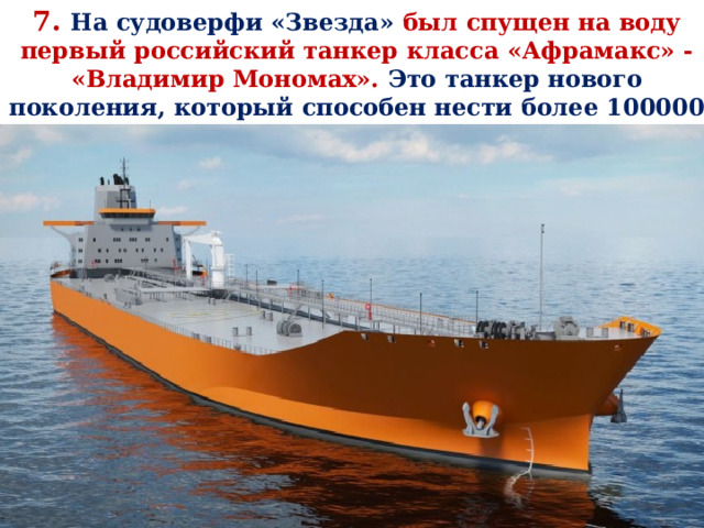 7. На судоверфи «Звезда» был спущен на воду первый российский танкер класса «Афрамакс» - «Владимир Мономах». Это танкер нового поколения, который способен нести более 100000 тонн полезного груза. 
