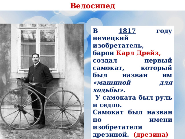 Велосипед В 1817 году немецкий изобретатель, барон Карл Дрейз, создал первый самокат, который был назван им «машиной для ходьбы».  У самоката был руль и седло. Самокат был назван по имени изобретателя дрезиной. (дрезина) В 1818 году был выдан патент на это изобретение. 