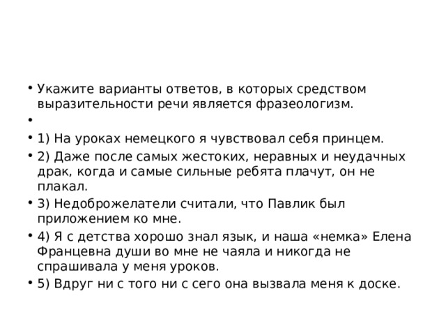 Укажите варианты ответов, в которых средством выразительности речи является фразеологизм.   1) На уроках немецкого я чувствовал себя принцем. 2) Даже после самых жестоких, неравных и неудачных драк, когда и самые сильные ребята плачут, он не плакал. 3) Недоброжелатели считали, что Павлик был приложением ко мне. 4) Я с детства хорошо знал язык, и наша «немка» Елена Францевна души во мне не чаяла и никогда не спрашивала у меня уроков. 5) Вдруг ни с того ни с сего она вызвала меня к доске. 