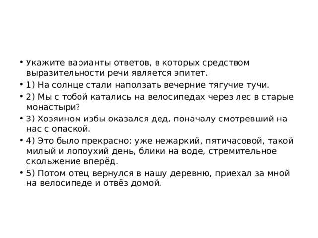Укажите варианты ответов, в которых средством выразительности речи является эпитет. 1) На солнце стали наползать вечерние тягучие тучи. 2) Мы с тобой катались на велосипедах через лес в старые монастыри? 3) Хозяином избы оказался дед, поначалу смотревший на нас с опаской. 4) Это было прекрасно: уже нежаркий, пятичасовой, такой милый и лопоухий день, блики на воде, стремительное скольжение вперёд. 5) Потом отец вернулся в нашу деревню, приехал за мной на велосипеде и отвёз домой. 
