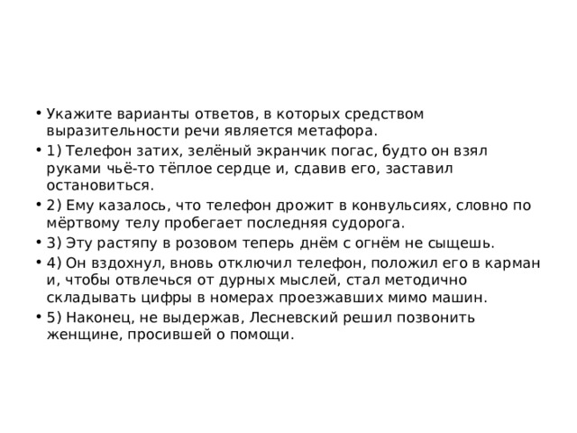 Укажите варианты ответов, в которых средством выразительности речи является метафора. 1) Телефон затих, зелёный экранчик погас, будто он взял руками чьё-то тёплое сердце и, сдавив его, заставил остановиться. 2) Ему казалось, что телефон дрожит в конвульсиях, словно по мёртвому телу пробегает последняя судорога. 3) Эту растяпу в розовом теперь днём с огнём не сыщешь. 4) Он вздохнул, вновь отключил телефон, положил его в карман и, чтобы отвлечься от дурных мыслей, стал методично складывать цифры в номерах проезжавших мимо машин. 5) Наконец, не выдержав, Лесневский решил позвонить женщине, просившей о помощи. 