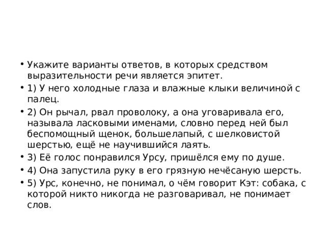 Укажите варианты ответов, в которых средством выразительности речи является эпитет. 1) У него холодные глаза и влажные клыки величиной с палец. 2) Он рычал, рвал проволоку, а она уговаривала его, называла ласковыми именами, словно перед ней был беспомощный щенок, большелапый, с шелковистой шерстью, ещё не научившийся лаять. 3) Её голос понравился Урсу, пришёлся ему по душе. 4) Она запустила руку в его грязную нечёсаную шерсть. 5) Урс, конечно, не понимал, о чём говорит Кэт: собака, с которой никто никогда не разговаривал, не понимает слов. 
