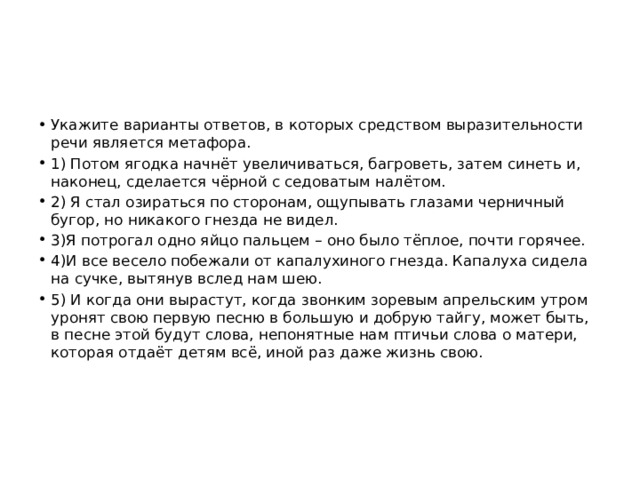 Укажите варианты ответов, в которых средством выразительности речи является метафора. 1) Потом ягодка начнёт увеличиваться, багроветь, затем синеть и, наконец, сделается чёрной с седоватым налётом. 2) Я стал озираться по сторонам, ощупывать глазами черничный бугор, но никакого гнезда не видел. 3)Я потрогал одно яйцо пальцем – оно было тёплое, почти горячее. 4)И все весело побежали от капалухиного гнезда. Капалуха сидела на сучке, вытянув вслед нам шею. 5) И когда они вырастут, когда звонким зоревым апрельским утром уронят свою первую песню в большую и добрую тайгу, может быть, в песне этой будут слова, непонятные нам птичьи слова о матери, которая отдаёт детям всё, иной раз даже жизнь свою. 