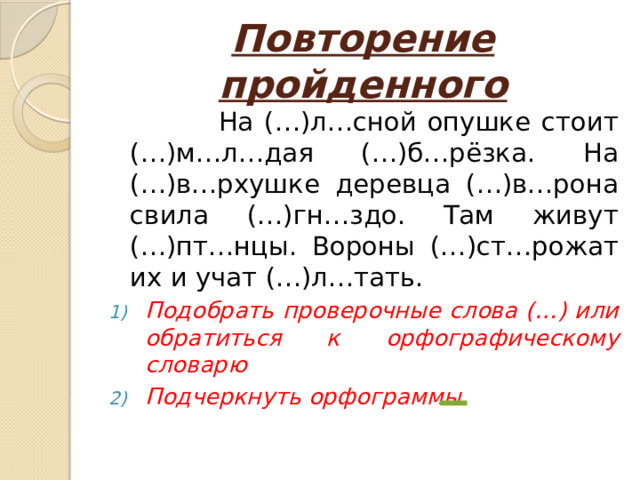 Повторение пройденного  На (…)л…сной опушке стоит (…)м…л…дая (…)б…рёзка. На (…)в…рхушке деревца (…)в…рона свила (…)гн…здо. Там живут (…)пт…нцы. Вороны (…)ст…рожат их и учат (…)л…тать. Подобрать проверочные слова (…) или обратиться к орфографическому словарю Подчеркнуть орфограммы 