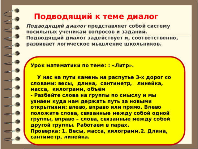 Подводящий к теме диалог Подводящий диалог  представляет собой систему посильных ученикам вопросов и заданий. Подводящий диалог задействует и, соответственно, развивает логическое мышление школьников. Урок математики по теме: : «Литр».   У нас на пути камень на распутье 3-х дорог со словами: весы,  длина,  сантиметр,   линейка, масса,  килограмм, объём - Разбейте слова на группы по смыслу и мы узнаем куда нам держать путь за новыми открытиями: влево, вправо или прямо. Влево положите слова, связанные между собой одной группы, вправо – слова, связанные между собой другой группы. Работаем в парах. Проверка: 1. Весы, масса, килограмм.2. Длина, сантиметр, линейка. 