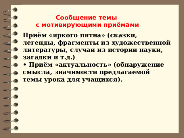 Сообщение темы с мотивирующими приёмами Приём «яркого пятна» (сказки, легенды, фрагменты из художественной литературы, случаи из истории науки, загадки и т.д.)   • Приём «актуальность» (обнаружение смысла, значимости предлагаемой темы урока для учащихся). 