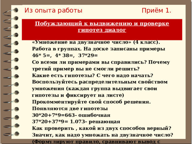 Из опыта работы Приём 1. Побуждающий к выдвижению и проверке гипотез диалог  «Умножение на двузначное число» (4 класс). Работа в группах. На доске записаны примеры 46* 5=, 4* 38=, 37*29= Со всеми ли примерами вы справились? Почему третий пример вы не смогли решить? Какие есть гипотезы? С чего надо начать? Воспользуйтесь распределительным свойством умножения (каждая группа выдвигает свои гипотезы и фиксирует на листе) Прокомментируйте свой способ решения. Появляются две гипотезы 30*20+7*9=663- ошибочная 37*20+37*9= 1.073– решающая Как проверить , какой из двух способов верный? Значит, как надо умножать на двузначное число? (Формулируют правило, сравнивают вывод с учебником) 