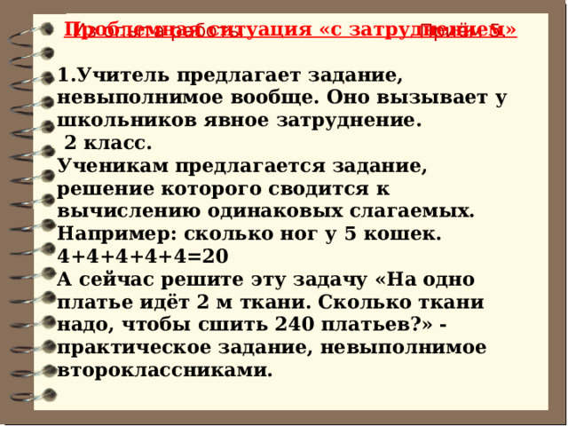 Проблемная ситуация «с затруднением»  1.Учитель предлагает задание, невыполнимое вообще. Оно вызывает у школьников явное затруднение.   2 класс. Ученикам предлагается задание, решение которого сводится к вычислению одинаковых слагаемых. Например: сколько ног у 5 кошек. 4+4+4+4+4=20 А сейчас решите эту задачу «На одно платье идёт 2 м ткани. Сколько ткани надо, чтобы сшить 240 платьев?» - практическое задание, невыполнимое второклассниками. Из опыта работы Приём 5. 