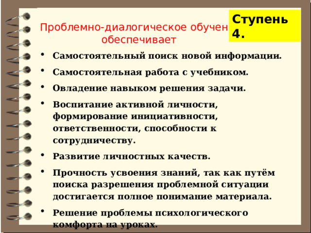 Ступень 4. Проблемно-диалогическое обучение обеспечивает Самостоятельный поиск новой информации. Самостоятельная работа с учебником. Овладение навыком решения задачи. Воспитание активной личности, формирование инициативности, ответственности, способности к сотрудничеству. Развитие личностных качеств. Прочность усвоения знаний, так как путём поиска разрешения проблемной ситуации достигается полное понимание материала. Решение проблемы психологического комфорта на уроках. 