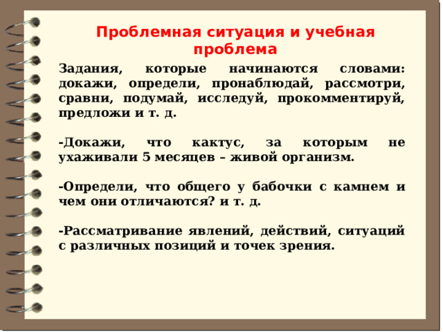 Проблемная ситуация и учебная проблема Задания, которые начинаются словами: докажи, определи, пронаблюдай, рассмотри, сравни, подумай, исследуй, прокомментируй, предложи и т. д.  -Докажи, что кактус, за которым не ухаживали 5 месяцев – живой организм.  -Определи, что общего у бабочки с камнем и чем они отличаются? и т. д.  -Рассматривание явлений, действий, ситуаций с различных позиций и точек зрения. 