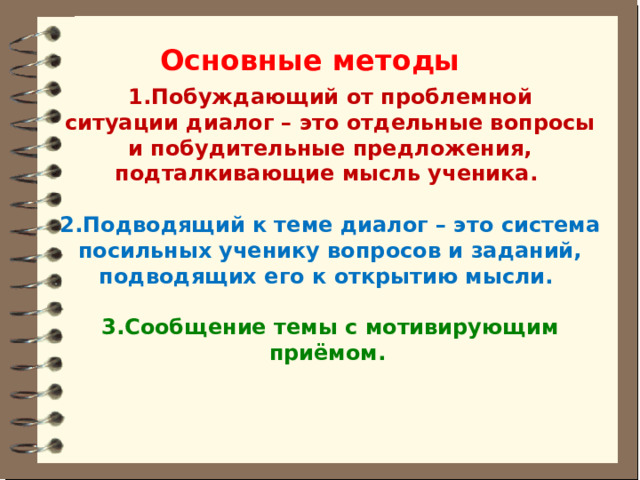 Основные методы 1.Побуждающий от проблемной ситуации диалог – это отдельные вопросы и побудительные предложения, подталкивающие мысль ученика.   2.Подводящий к теме диалог – это система посильных ученику вопросов и заданий, подводящих его к открытию мысли.   3.Сообщение темы с мотивирующим приёмом.   