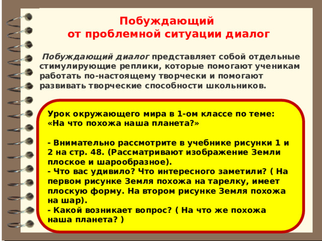 Побуждающий от проблемной ситуации диалог   Побуждающий диалог  представляет собой отдельные стимулирующие реплики, которые помогают ученикам работать по-настоящему творчески и помогают развивать творческие способности школьников.   Урок окружающего мира в 1-ом классе по теме: «На что похожа наша планета?»  - Внимательно рассмотрите в учебнике рисунки 1 и 2 на стр. 48. (Рассматривают изображение Земли плоское и шарообразное). - Что вас удивило? Что интересного заметили? ( На первом рисунке Земля похожа на тарелку, имеет плоскую форму. На втором рисунке Земля похожа на шар). - Какой возникает вопрос? ( На что же похожа наша планета? ) 