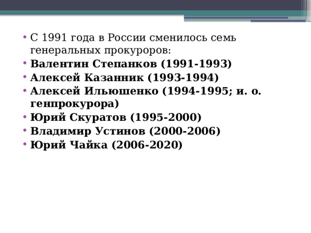 С 1991 года в России сменилось семь генеральных прокуроров: Валентин Степанков (1991-1993) Алексей Казанник (1993-1994) Алексей Ильюшенко (1994-1995; и. о. генпрокурора) Юрий Скуратов (1995-2000) Владимир Устинов (2000-2006) Юрий Чайка (2006-2020)      