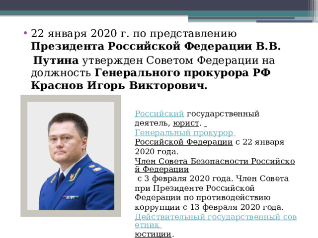 22 января 2020 г. по представлению Президента   Российской   Федерации   В.В.  Путина утвержден Советом Федерации на должность  Генерального   прокурора   РФ Краснов Игорь Викторович. Российский   государственный деятель,  юрист .   Генеральный прокурор Российской Федерации  с 22 января 2020 года.  Член Совета Безопасности Российской Федерации  с 3 февраля 2020 года. Член Совета при Президенте Российской Федерации по противодействию коррупции с 13 февраля 2020 года.  Действительный государственный советник юстиции . 