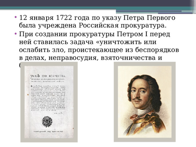 12 января 1722 года по указу Петра Первого была учреждена Российская прокуратура. При создании прокуратуры Петром I перед ней ставилась задача «уничтожить или ослабить зло, проистекающее из беспорядков в делах, неправосудия, взяточничества и беззакония». 