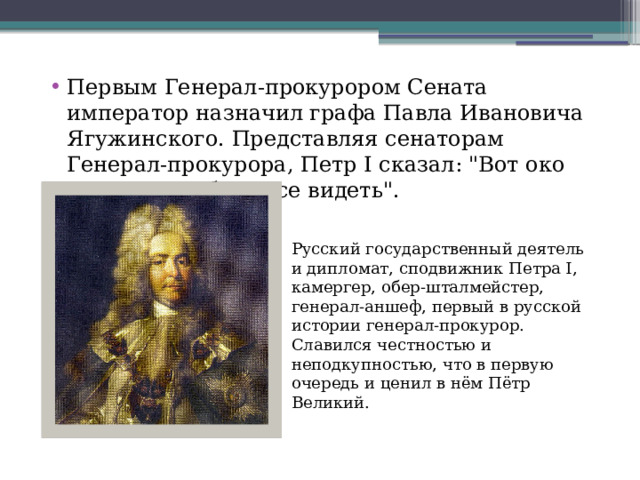 Первым Генерал-прокурором Сената император назначил графа Павла Ивановича Ягужинского. Представляя сенаторам Генерал-прокурора, Петр I сказал: 