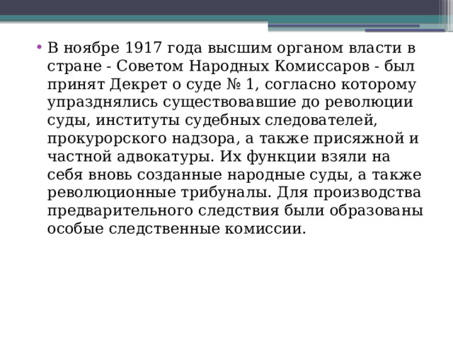 В ноябре 1917 года высшим органом власти в стране - Советом Народных Комиссаров - был принят Декрет о суде № 1, согласно которому упразднялись существовавшие до революции суды, институты судебных следователей, прокурорского надзора, а также присяжной и частной адвокатуры. Их функции взяли на себя вновь созданные народные суды, а также революционные трибуналы. Для производства предварительного следствия были образованы особые следственные комиссии. 