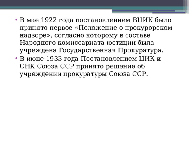 В мае 1922 года постановлением ВЦИК было принято первое «Положение о прокурорском надзоре», согласно которому в составе Народного комиссариата юстиции была учреждена Государственная Прокуратура. В июне 1933 года Постановлением ЦИК и СНК Союза ССР принято решение об учреждении прокуратуры Союза ССР. 