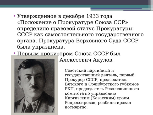 Утвержденное в декабре 1933 года «Положение о Прокуратуре Союза ССР» определило правовой статус Прокуратуры СССР как самостоятельного государственного органа. Прокуратура Верховного Суда СССР была упразднена.  Первым прокурором Союза СССР был назначен Иван Алексеевич Акулов. Советский партийный и государственный деятель, первый Прокурор СССР, председатель Вятского и Оренбургского губкомов РКП, председатель Революционного комитета по управлению Киргизским (Казахским) краем. Репрессирован, реабилитирован посмертно. 