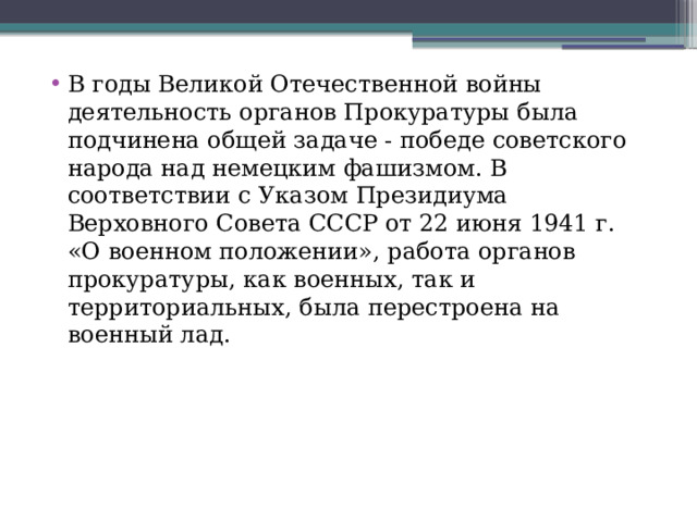 В годы Великой Отечественной войны деятельность органов Прокуратуры была подчинена общей задаче - победе советского народа над немецким фашизмом. В соответствии с Указом Президиума Верховного Совета СССР от 22 июня 1941 г. «О военном положении», работа органов прокуратуры, как военных, так и территориальных, была перестроена на военный лад. 