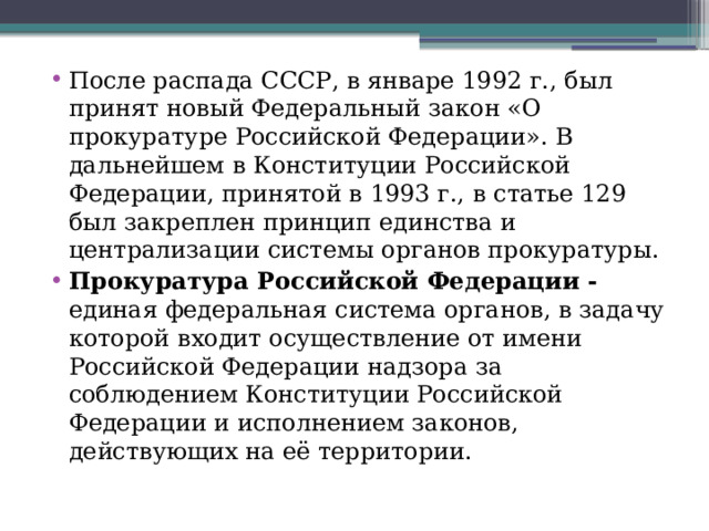 После распада СССР, в январе 1992 г., был принят новый Федеральный закон «О прокуратуре Российской Федерации». В дальнейшем в Конституции Российской Федерации, принятой в 1993 г., в статье 129 был закреплен принцип единства и централизации системы органов прокуратуры. Прокуратура Российской Федерации - единая федеральная система органов, в задачу которой входит осуществление от имени Российской Федерации надзора за соблюдением Конституции Российской Федерации и исполнением законов, действующих на её территории.  