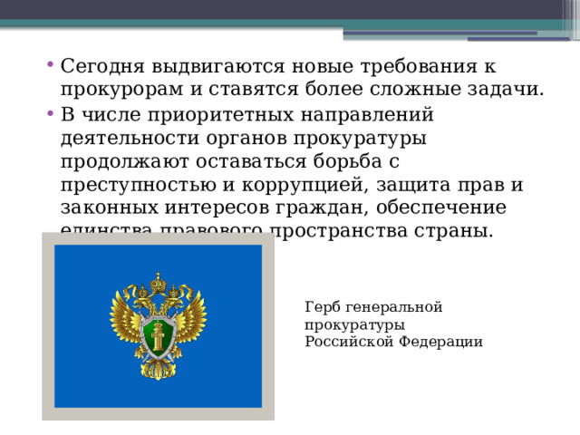 Сегодня выдвигаются новые требования к прокурорам и ставятся более сложные задачи. В числе приоритетных направлений деятельности органов прокуратуры продолжают оставаться борьба с преступностью и коррупцией, защита прав и законных интересов граждан, обеспечение единства правового пространства страны. Герб генеральной прокуратуры Российской Федерации 