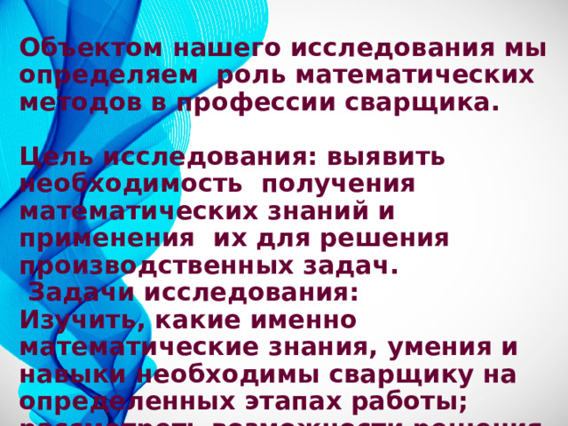 Объектом нашего исследования мы определяем роль математических методов в профессии сварщика.  Цель исследования: выявить необходимость получения математических знаний и применения их для решения производственных задач.  Задачи исследования: Изучить, какие именно математические знания, умения и навыки необходимы сварщику на определенных этапах работы; рассмотреть возможности решения производственных задач с применением математического аппарата. 