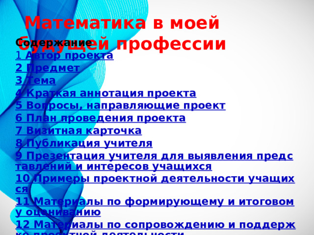  Математика в моей будущей профессии Содержание 1 Автор проекта 2 Предмет 3 Тема 4 Краткая аннотация проекта 5 Вопросы, направляющие проект 6 План проведения проекта 7 Визитная карточка 8 Публикация учителя 9 Презентация учителя для выявления представлений и интересов учащихся 10 Примеры проектной деятельности учащихся 11 Материалы по формирующему и итоговому оцениванию 12 Материалы по сопровождению и поддержке проектной деятельности 13 Полезные ресурсы 