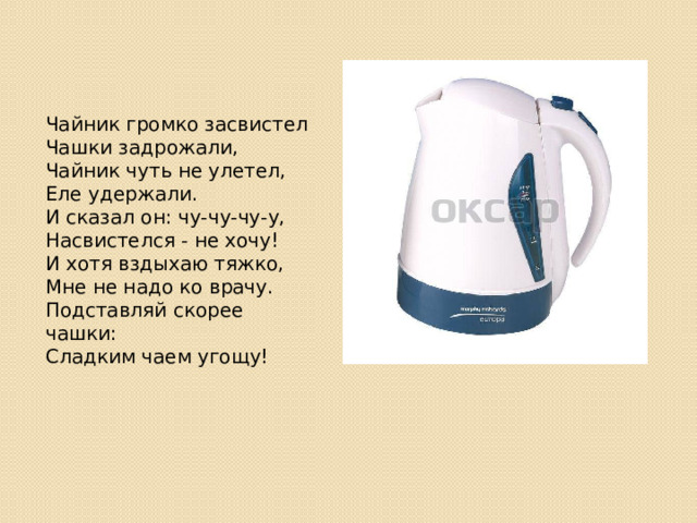 Чайник громко засвистел  Чашки задрожали,  Чайник чуть не улетел,  Еле удержали.  И сказал он: чу-чу-чу-у,  Насвистелся - не хочу!  И хотя вздыхаю тяжко,  Мне не надо ко врачу.  Подставляй скорее чашки:  Сладким чаем угощу! 