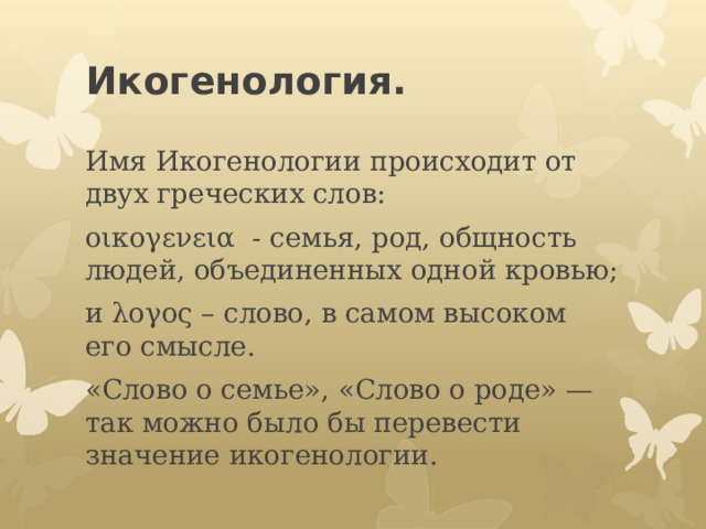 Икогенология.   Имя Икогенологии происходит от двух греческих слов: οικογενεια - семья, род, общность людей, объединенных одной кровью; и λογος – слово, в самом высоком его смысле. «Слово о семье», «Слово о роде» — так можно было бы перевести значение икогенологии. 