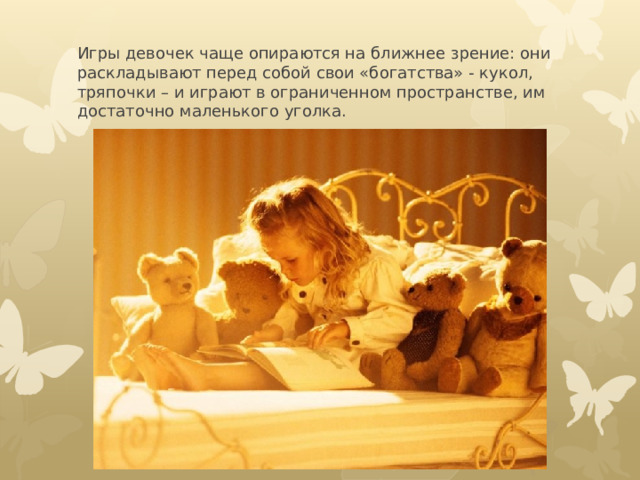 Игры девочек чаще опираются на ближнее зрение: они раскладывают перед собой свои «богатства» - кукол, тряпочки – и играют в ограниченном пространстве, им достаточно маленького уголка. 