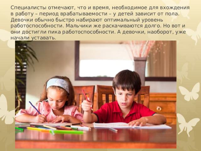 Специалисты отмечают, что и время, необходимое для вхождения в работу – период врабатываемости – у детей зависит от пола. Девочки обычно быстро набирают оптимальный уровень работоспособности. Мальчики же раскачиваются долго. Но вот и они достигли пика работоспособности. А девочки, наоборот, уже начали уставать.   