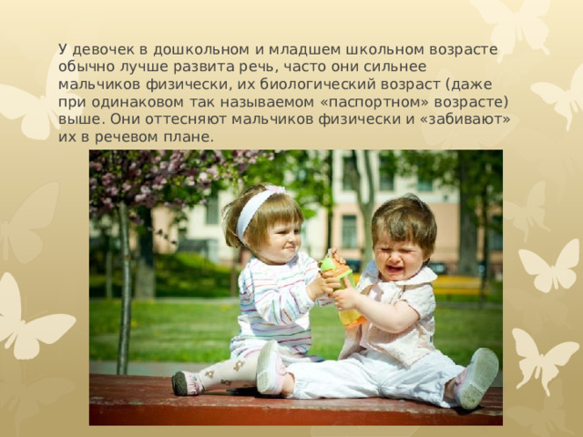У девочек в дошкольном и младшем школьном возрасте обычно лучше развита речь, часто они сильнее мальчиков физически, их биологический возраст (даже при одинаковом так называемом «паспортном» возрасте) выше. Они оттесняют мальчиков физически и «забивают» их в речевом плане. 