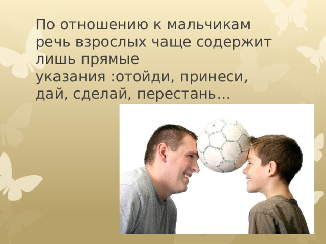По отношению к мальчикам речь взрослых чаще содержит лишь прямые указания :отойди, принеси, дай, сделай, перестань…   