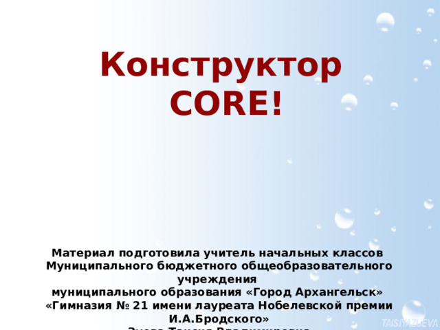 Конструктор  CORE! В основу данного материала был положен документ «Создание материалов для урока в конструкторе CORE», разработанный для слушателей курса Дистанционное обучение: организационные, психолого-педагогические, методические аспекты АО ИОО Материал подготовила учитель начальных классов  Муниципального бюджетного общеобразовательного учреждения муниципального образования «Город Архангельск»  «Гимназия № 21 имени лауреата Нобелевской премии И.А.Бродского» Зуева Таисия Владимировна  