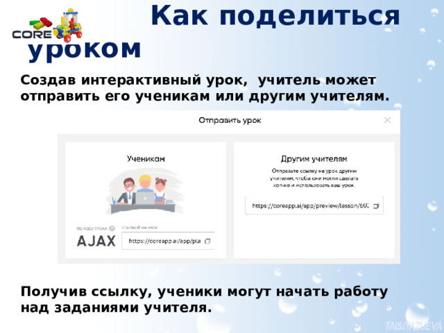  Как поделиться уроком Создав интерактивный урок, учитель может отправить его ученикам или другим учителям.            Получив ссылку, ученики могут начать работу над заданиями учителя. Более подробно эта информация в документе Создание материалов для урока в конструкторе CORE.pdf  