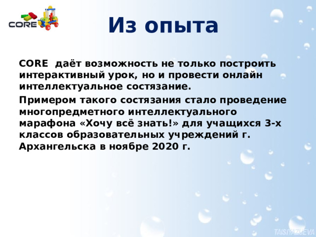 Из опыта CORE даёт возможность не только построить интерактивный урок, но и провести онлайн интеллектуальное состязание. Примером такого состязания стало проведение многопредметного интеллектуального марафона «Хочу всё знать!» для учащихся 3-х классов образовательных учреждений г. Архангельска в ноябре 2020 г.  