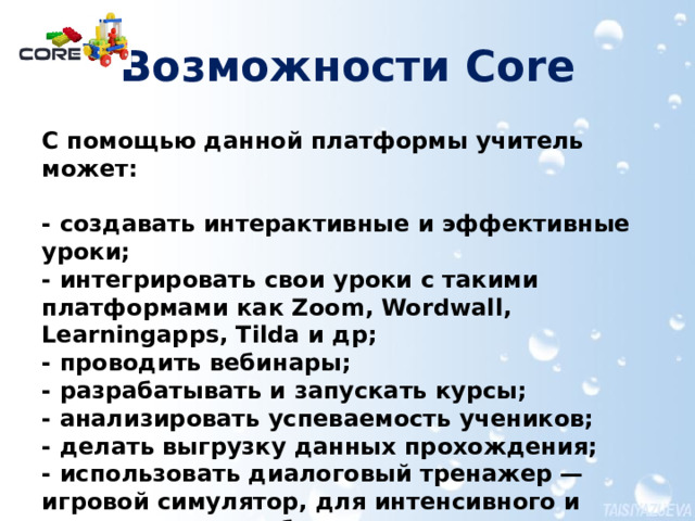 Возможности Core С помощью данной платформы учитель может:   - cоздавать интерактивные и эффективные уроки;  - интегрировать свои уроки с такими платформами как Zoom, Wordwall, Learningapps, Tilda и др;  - проводить вебинары;  - разрабатывать и запускать курсы;  - анализировать успеваемость учеников;  - делать выгрузку данных прохождения;  - использовать диалоговый тренажер — игровой симулятор, для интенсивного и интерактивного обучения И это далеко не все возможности которые предоставляет данная платформа. CORE сейчас — это онлайн-платформа для запуска курсов, которая разработана для создания, совершенствования и эффективной передачи образовательных материалов. Создавать свой курс возможно на бесплатной версии, но для запуска обучения требуется перейти на один из  платных тарифов . Поэтому далее рассмотрим только возможности бесплатного тарифа.  