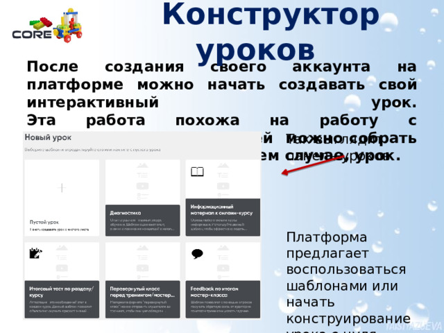  Конструктор уроков   После создания своего аккаунта на платформе можно начать создавать свой интерактивный урок.  Эта работа похожа на работу с конструктором – из деталей можно собрать целостный продукт, в нашем случае, урок. Так выглядит панель уроков. Платформа предлагает воспользоваться шаблонами или начать конструирование урока с нуля. О создании аккаунта подробнее в документе pdf Выбираем панель «Пустой урок»  