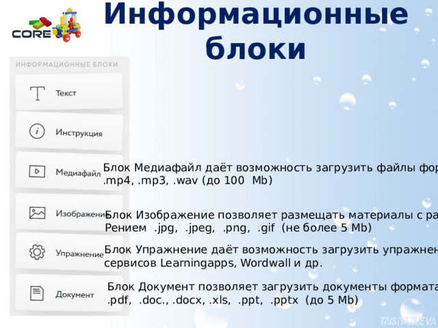 Информационные блоки   Блок Медиафайл даёт возможность загрузить файлы формата .mp4, .mp3, .wav (до 100 Mb) Блок Изображение позволяет размещать материалы с расши- Рением .jpg, .jpeg, .png, .gif (не более 5 Mb) Инструменты урока находятся в левой части открывающегося окна. Чтобы разместить блок в уроке достаточно «перетащить» его в поле урока. Блоки можно редактировать. Удобным является то, что можно просто указать ссылку на материал сети Интернет, и нужный материал будет размещён в уроке. Блок Упражнение даёт возможность загрузить упражнение  сервисов Learningapps, Wordwall и др. Блок Документ позволяет загрузить документы формата .pdf, .doc., .docx, .xls, .ppt, .pptx (до 5 Mb)  