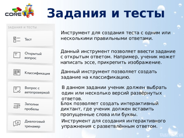 Задания и тесты   Инструмент для создания теста с одним или несколькими правильными ответами. Данный инструмент позволяет ввести задание с открытым ответом. Например, ученик может написать эссе, прикрепить изображение. Данный инструмент позволяет создать задание на классификацию. В данном задании ученик должен выбрать один или несколько версий развёрнутых ответов. Более подробно работа с упражнениями представлена в документе Создание материалов для урока в конструкторе CORE.pdf Блок позволяет создать интерактивный диктант, где ученик должен вставить пропущенные слова или буквы. Инструмент для создания интерактивного упражнения с разветвлённым ответом.  