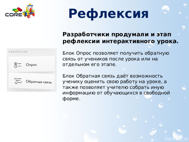 Рефлексия   Разработчики продумали и этап рефлексии интерактивного урока. Блок Опрос позволяет получить обратную связь от учеников после урока или на отдельном его этапе. Блок Обратная связь даёт возможность ученику оценить свою работу на уроке, а также позволяет учителю собрать иную информацию от обучающихся в свободной форме. Более подробно работа с упражнениями представлена в документе Создание материалов для урока в конструкторе CORE.pdf  