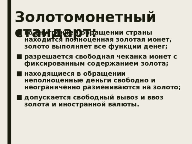 Золотомонетный стандарт: во внутреннем обращении страны находится полноценная золотая монет, золото выполняет все функции денег; разрешается свободная чеканка монет с фиксированным содержанием золота; находящиеся в обращении неполноценные деньги свободно и неограниченно размениваются на золото; допускается свободный вывоз и ввоз золота и иностранной валюты. 