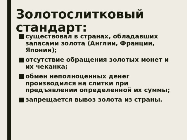 Золотослитковый стандарт: существовал в странах, обладавших запасами золота (Англии, Франции, Японии); отсутствие обращения золотых монет и их чеканка; обмен неполноценных денег производился на слитки при предъявлении определенной их суммы; запрещается вывоз золота из страны. 