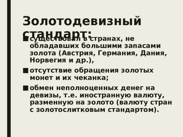 Золотодевизный стандарт: существовал в странах, не обладавших большими запасами золота (Австрия, Германия, Дания, Норвегия и др.), отсутствие обращения золотых монет и их чеканка; обмен неполноценных денег на девизы, т.е. иностранную валюту, разменную на золото (валюту стран с золотослитковым стандартом). 