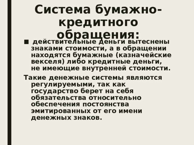 Система бумажно-кредитного обращения:  действительные деньги вытеснены знаками стоимости, а в обращении находятся бумажные (казначейские векселя) либо кредитные деньги, не имеющие внутренней стоимости. Такие денежные системы являются регулируемыми, так как государство берет на себя обязательства относительно обеспечения постоянства эмитированных от его имени денежных знаков. 